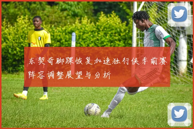 东契奇脚踝恢复加速独行侠季前赛阵容调整展望与分析