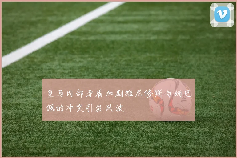 皇马内部矛盾加剧维尼修斯与姆巴佩的冲突引发风波