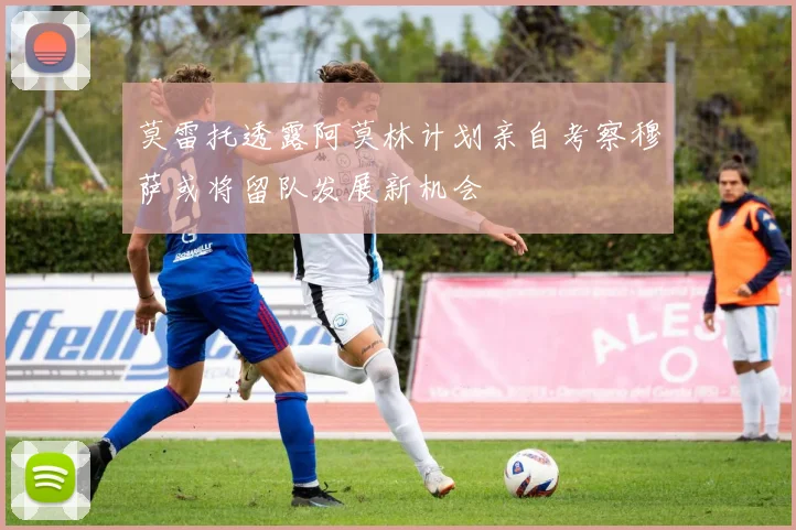 莫雷托透露阿莫林计划亲自考察穆萨或将留队发展新机会