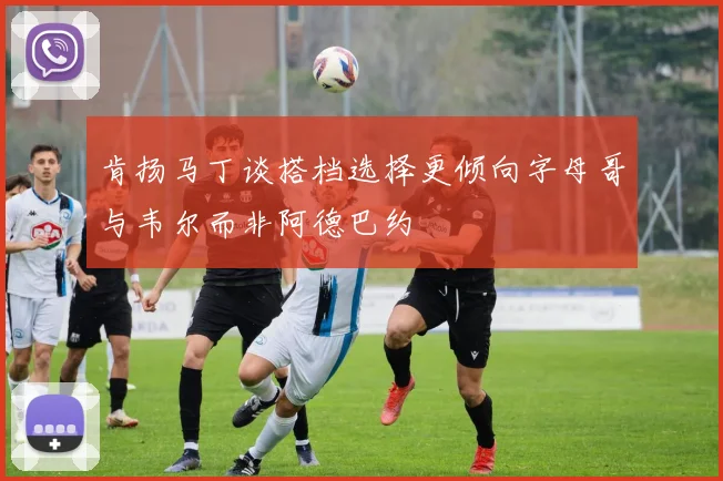 肯扬马丁谈搭档选择更倾向字母哥与韦尔而非阿德巴约