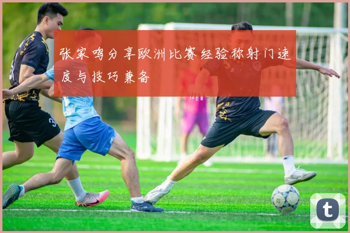 张家鸣分享欧洲比赛经验称射门速度与技巧兼备