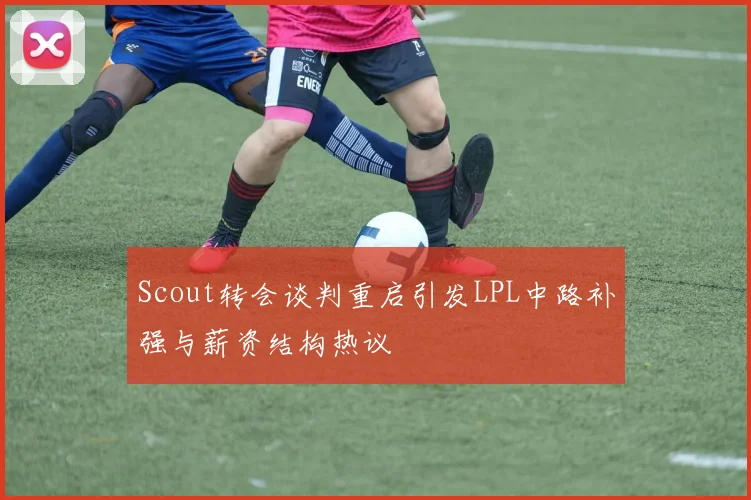 Scout转会谈判重启引发LPL中路补强与薪资结构热议