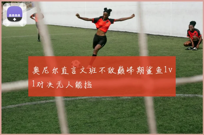 奥尼尔直言文班不敌巅峰期鲨鱼1v1对决无人能挡