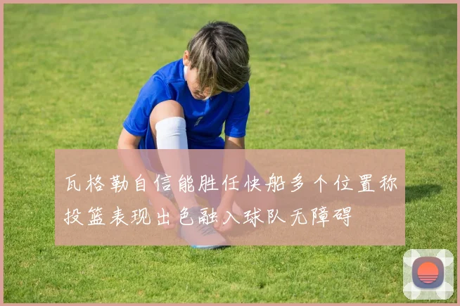 瓦格勒自信能胜任快船多个位置称投篮表现出色融入球队无障碍