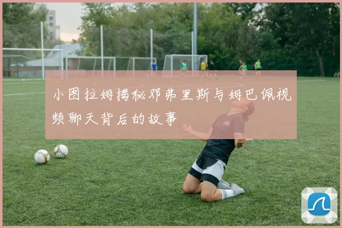 小图拉姆揭秘邓弗里斯与姆巴佩视频聊天背后的故事