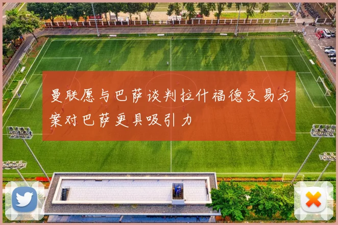 曼联愿与巴萨谈判拉什福德交易方案对巴萨更具吸引力