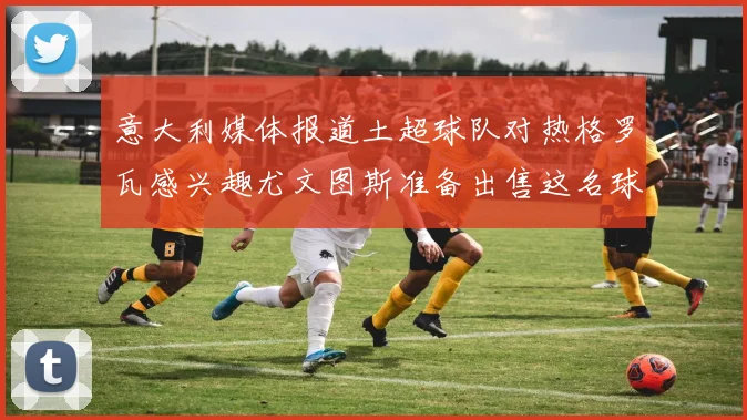 意大利媒体报道土超球队对热格罗瓦感兴趣尤文图斯准备出售这名球员