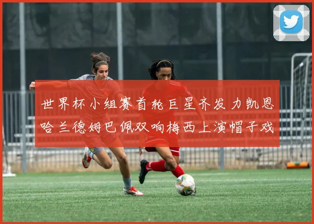世界杯小组赛首轮巨星齐发力凯恩哈兰德姆巴佩双响梅西上演帽子戏法