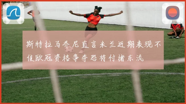 斯特拉马乔尼直言米兰近期表现不佳欧冠资格争夺恐将付诸东流