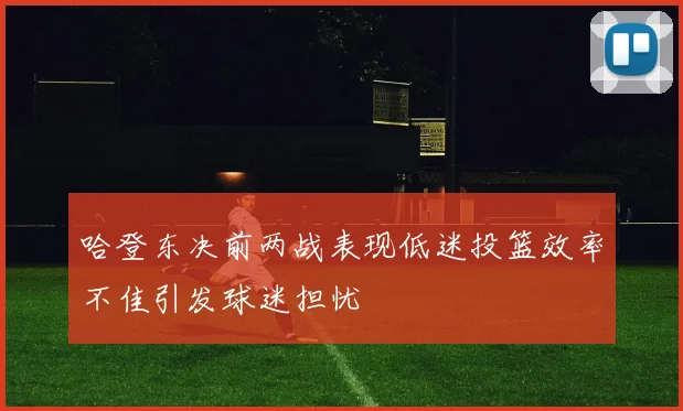 哈登东决前两战表现低迷投篮效率不佳引发球迷担忧