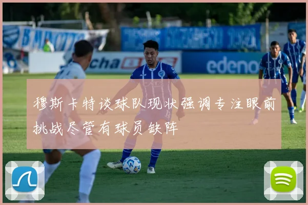 穆斯卡特谈球队现状强调专注眼前挑战尽管有球员缺阵