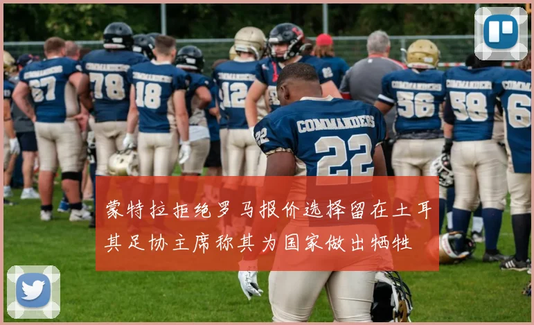 蒙特拉拒绝罗马报价选择留在土耳其足协主席称其为国家做出牺牲