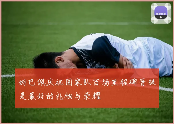 姆巴佩庆祝国家队百场里程碑晋级是最好的礼物与荣耀