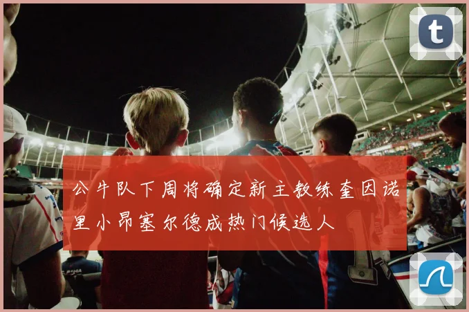 公牛队下周将确定新主教练奎因诺里小昂塞尔德成热门候选人