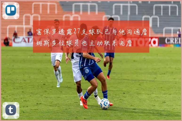 富保罗透露27支球队已与他沟通詹姆斯多位球员也主动联系老詹