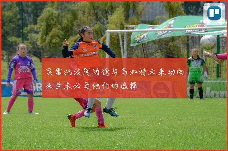 莫雷托谈阿玛德与乌加特未来动向米兰未必是他们的选择