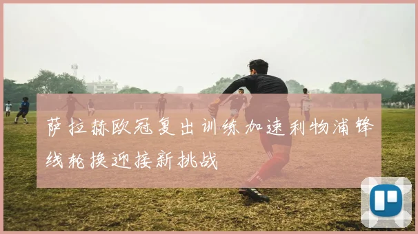萨拉赫欧冠复出训练加速利物浦锋线轮换迎接新挑战