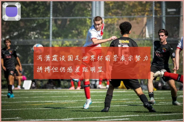 冯潇霆谈国足世界杯前景表示努力拼搏但仍感差距明显