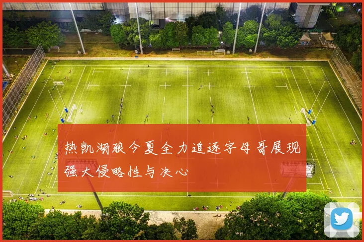 热凯湖狼今夏全力追逐字母哥展现强大侵略性与决心