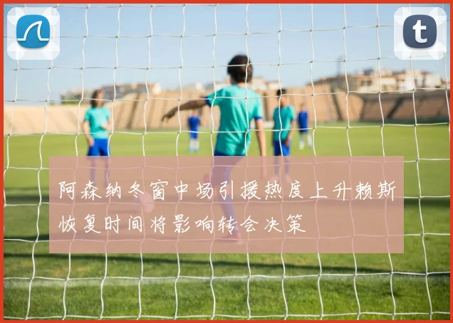 阿森纳冬窗中场引援热度上升赖斯恢复时间将影响转会决策