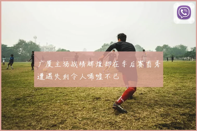 广厦主场战绩辉煌却在季后赛首秀遭遇失利令人唏嘘不已
