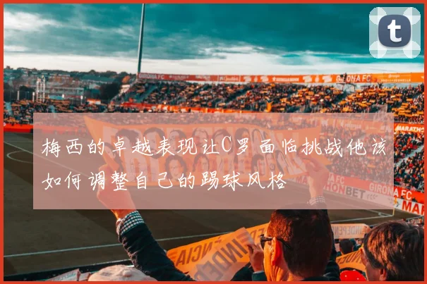 梅西的卓越表现让C罗面临挑战他该如何调整自己的踢球风格