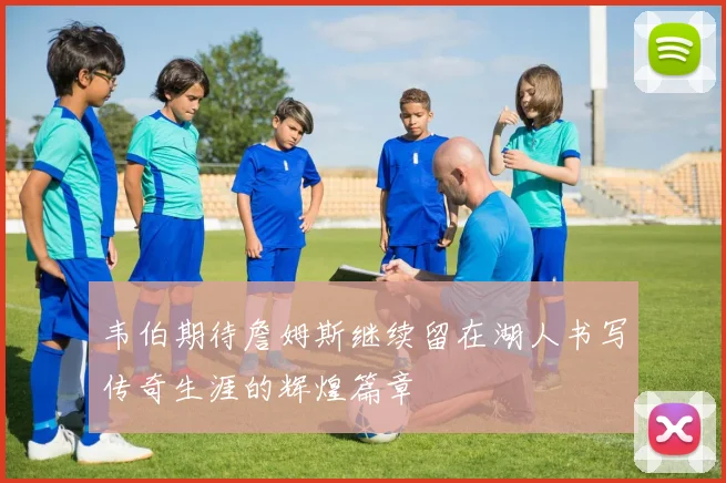 韦伯期待詹姆斯继续留在湖人书写传奇生涯的辉煌篇章