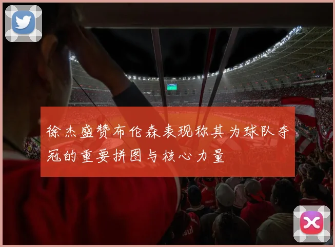 徐杰盛赞布伦森表现称其为球队夺冠的重要拼图与核心力量