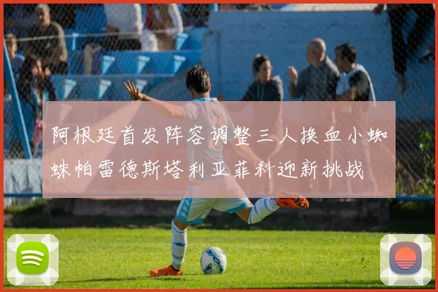 阿根廷首发阵容调整三人换血小蜘蛛帕雷德斯塔利亚菲科迎新挑战