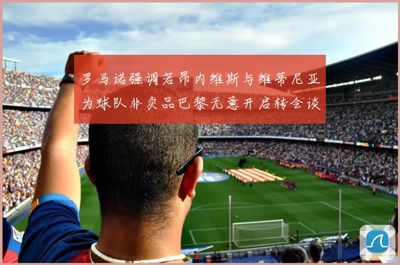 罗马诺强调若昂内维斯与维蒂尼亚为球队非卖品巴黎无意开启转会谈判