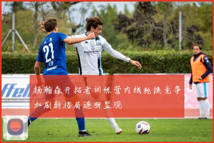 杨瀚森开拓者训练营内线轮换竞争加剧新格局逐渐显现